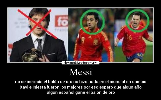 Messi - no se merecía el balón de oro no hizo nada en el mundial en cambio
Xavi e Iniesta fueron los mejores por eso espero que algún año
algún español gane el balón de oro