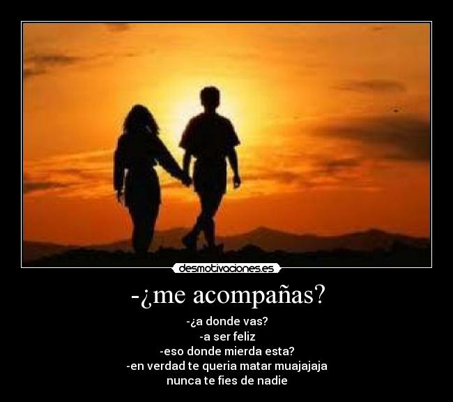 -¿me acompañas? - -¿a donde vas?
-a ser feliz
-eso donde mierda esta?
-en verdad te queria matar muajajaja
nunca te fies de nadie