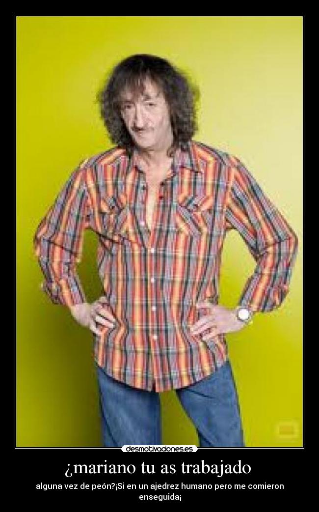 ¿mariano tu as trabajado - alguna vez de peón?¡Si en un ajedrez humano pero me comieron enseguida¡