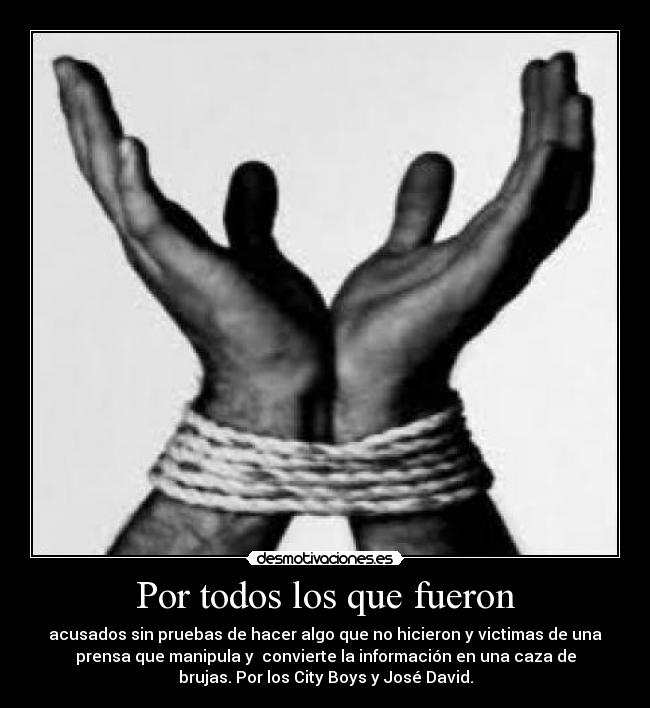 Por todos los que fueron - acusados sin pruebas de hacer algo que no hicieron y victimas de una
prensa que manipula y convierte la información en una caza de
brujas. Por los City Boys y José David.