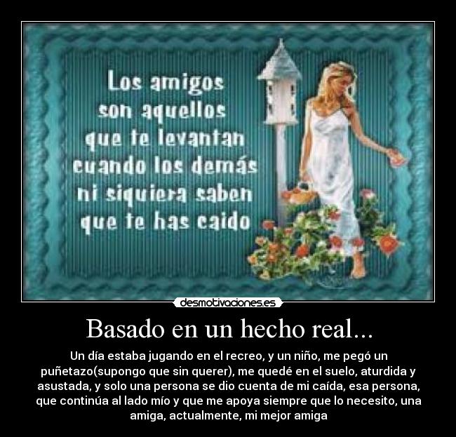 Basado en un hecho real... - Un día estaba jugando en el recreo, y un niño, me pegó un
puñetazo(supongo que sin querer), me quedé en el suelo, aturdida y
asustada, y solo una persona se dio cuenta de mi caída, esa persona,
que continúa al lado mío y que me apoya siempre que lo necesito, una
amiga, actualmente, mi mejor amiga