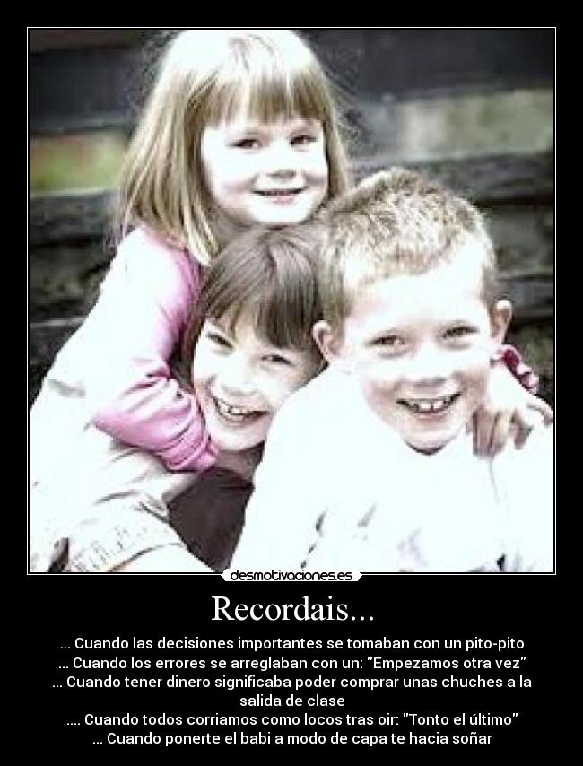 Recordais... - ... Cuando las decisiones importantes se tomaban con un pito-pito
... Cuando los errores se arreglaban con un: Empezamos otra vez
... Cuando tener dinero significaba poder comprar unas chuches a la salida de clase
.... Cuando todos corriamos como locos tras oir: Tonto el último
... Cuando ponerte el babi a modo de capa te hacia soñar