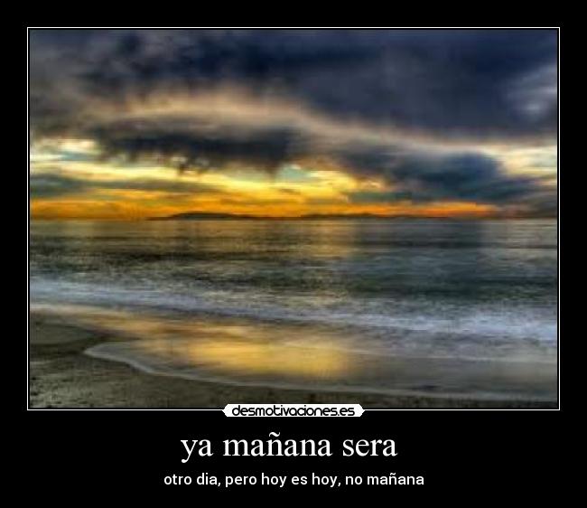 ya mañana sera - otro dia, pero hoy es hoy, no mañana