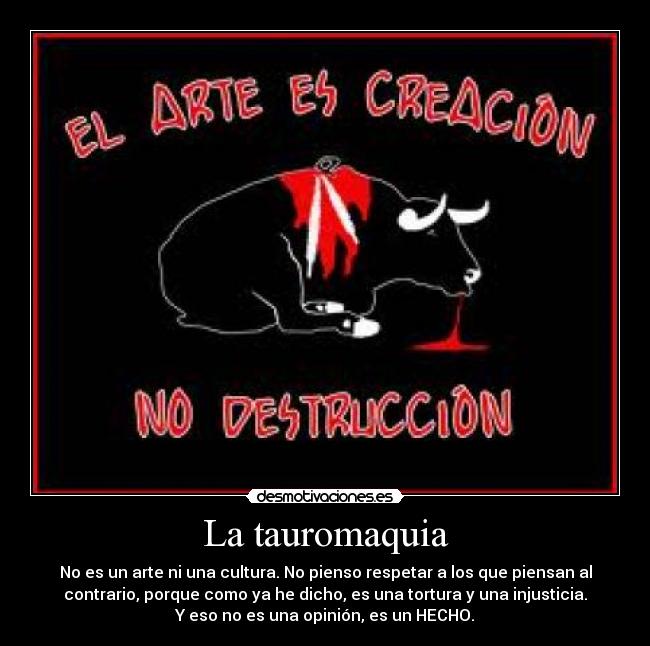 La tauromaquia - No es un arte ni una cultura. No pienso respetar a los que piensan al
contrario, porque como ya he dicho, es una tortura y una injusticia.
Y eso no es una opinión, es un HECHO.