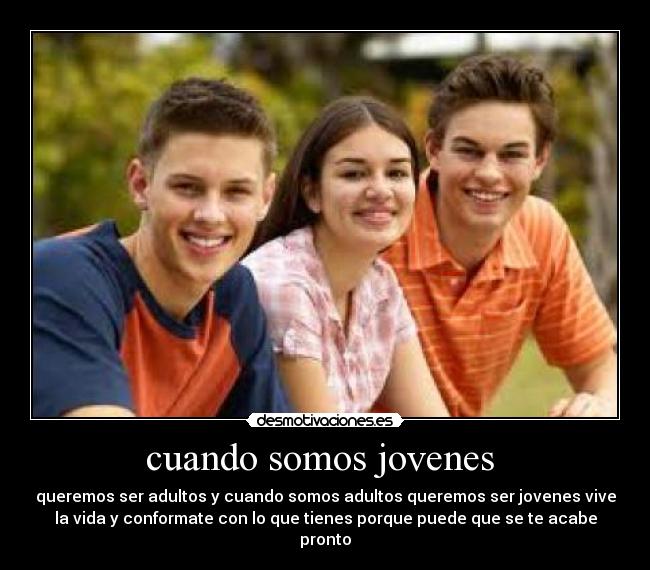 cuando somos jovenes - queremos ser adultos y cuando somos adultos queremos ser jovenes vive
la vida y conformate con lo que tienes porque puede que se te acabe
pronto