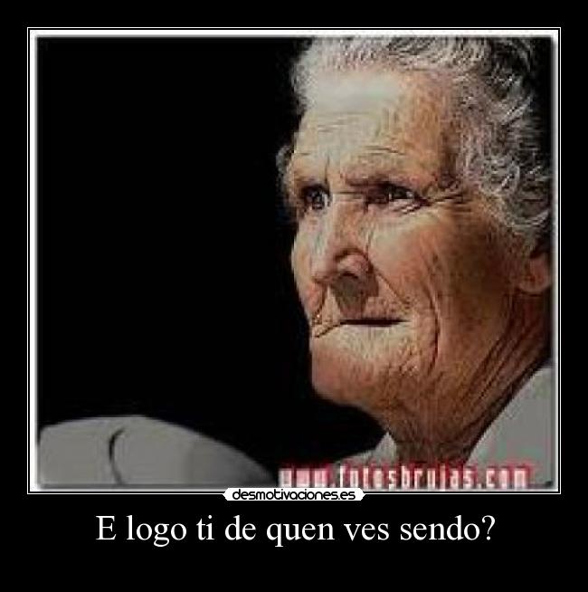 E logo ti de quen ves sendo? -
