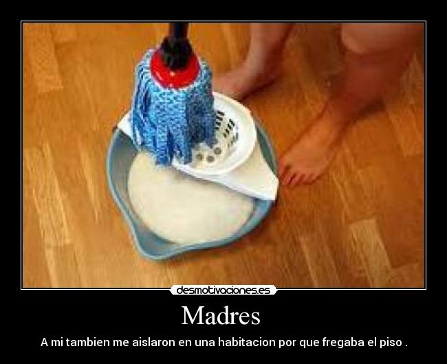 Madres - A mi tambien me aislaron en una habitacion por que fregaba el piso .