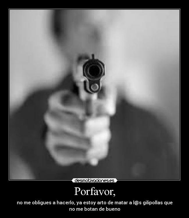Porfavor, - no me obligues a hacerlo, ya estoy arto de matar a l@s gilipollas que
no me botan de bueno
