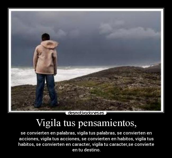 Vigila tus pensamientos, - se convierten en palabras, vigila tus palabras, se convierten en
acciones, vigila tus acciones, se convierten en habitos, vigila tus
habitos, se convierten en caracter, vigila tu caracter,se convierte
en tu destino.