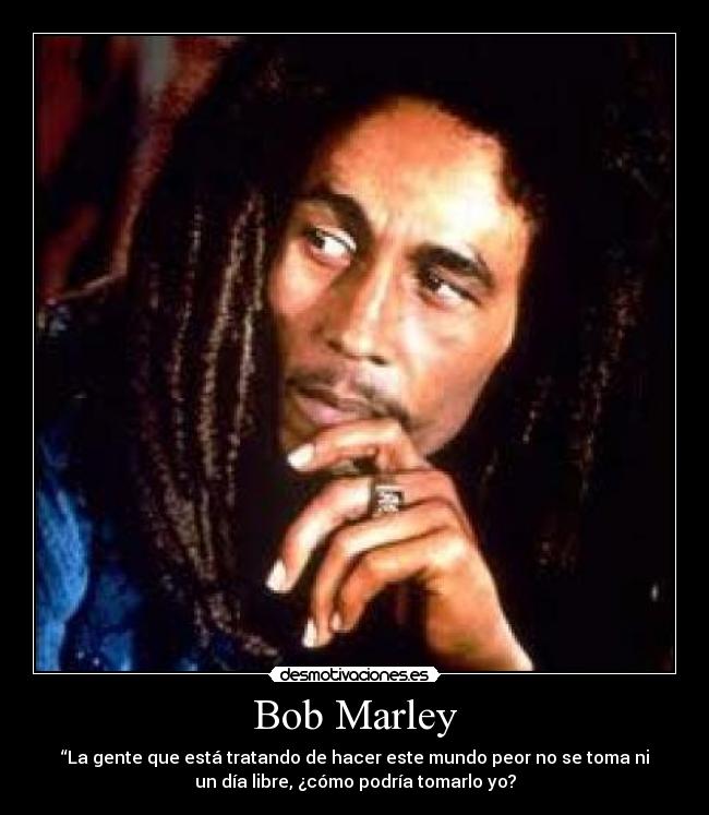 Bob Marley - “La gente que está tratando de hacer este mundo peor no se toma ni
un día libre, ¿cómo podría tomarlo yo?