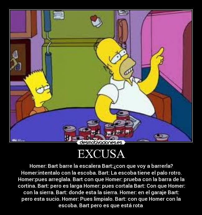 EXCUSA - Homer: Bart barre la escalera Bart:¿con que voy a barrerla?
Homer:intentalo con la escoba. Bart: La escoba tiene el palo rotro.
Homer:pues arreglala. Bart con que Homer: prueba con la barra de la
cortina. Bart: pero es larga Homer: pues cortala Bart: Con que Homer:
con la sierra. Bart: donde esta la sierra. Homer: en el garaje Bart:
pero esta sucio. Homer: Pues limpialo. Bart: con que Homer con la
escoba. Bart pero es que está rota 