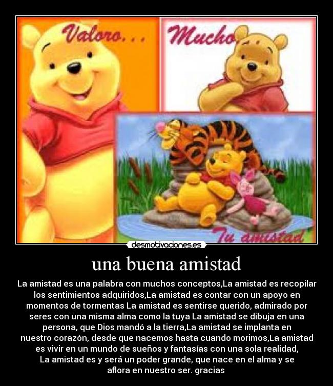 una buena amistad - La amistad es una palabra con muchos conceptos,La amistad es recopilar
los sentimientos adquiridos,La amistad es contar con un apoyo en
momentos de tormentas La amistad es sentirse querido, admirado por
seres con una misma alma como la tuya La amistad se dibuja en una
persona, que Dios mandó a la tierra,La amistad se implanta en
nuestro corazón, desde que nacemos hasta cuando morimos,La amistad
es vivir en un mundo de sueños y fantasías con una sola realidad,
La amistad es y será un poder grande, que nace en el alma y se
aflora en nuestro ser. gracias