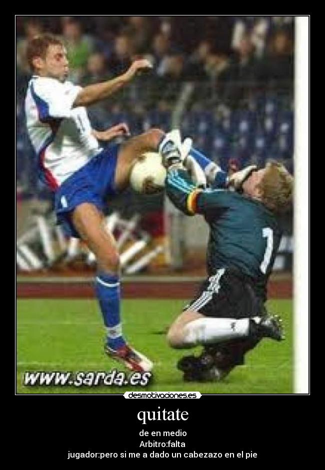 quitate - de en medio
Arbitro:falta
jugador:pero si me a dado un cabezazo en el pie