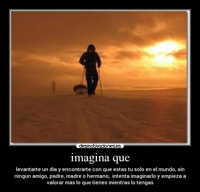 imagina que - levantarte un dia y encontrarte con que estas tu solo en el mundo, sin
ningun amigo, padre, madre o hermano,  intenta imaginarlo y empieza a
valorar mas lo que tienes mientras lo tengas