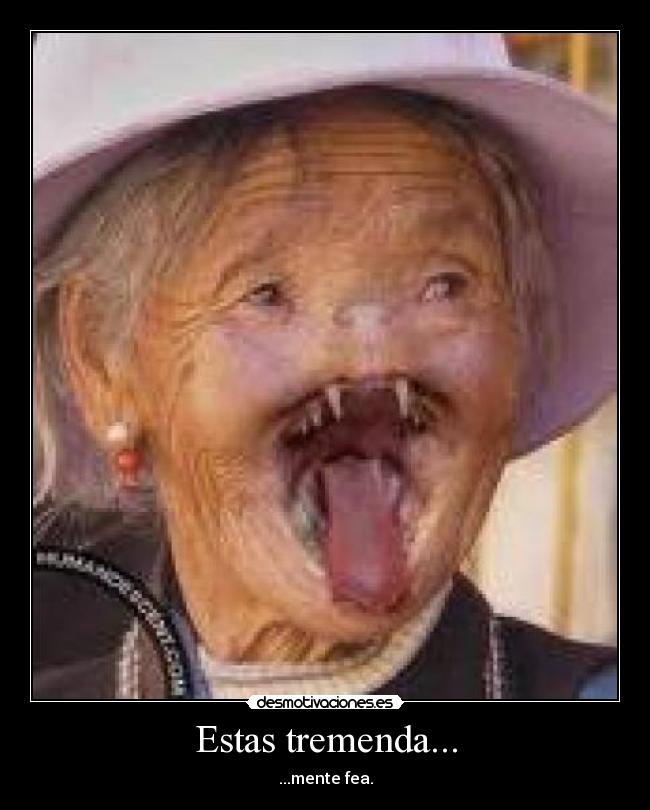 Estas tremenda... - ...mente fea.