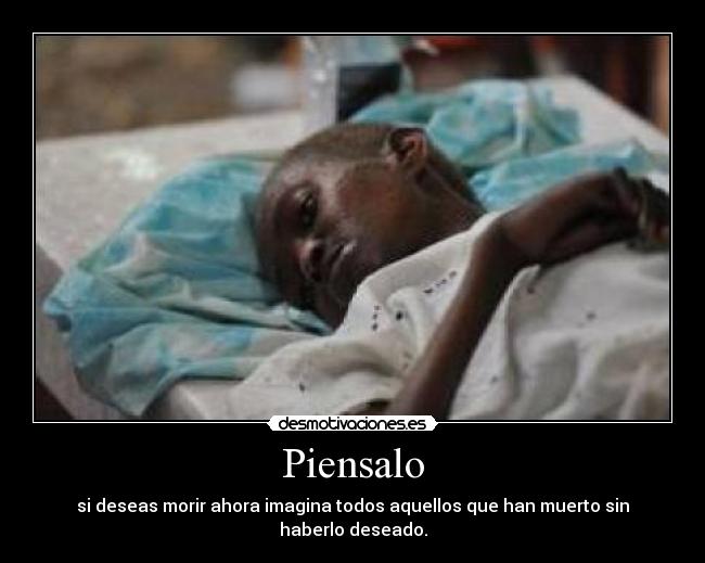 Piensalo - si deseas morir ahora imagina todos aquellos que han muerto sin haberlo deseado.