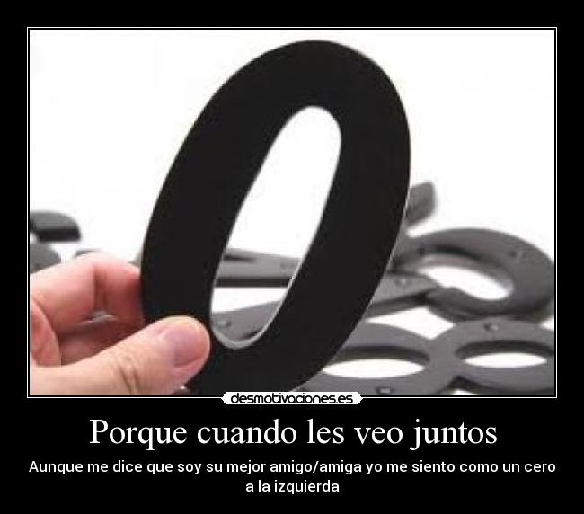 Porque cuando les veo juntos - Aunque me dice que soy su mejor amigo/amiga yo me siento como un cero
a la izquierda