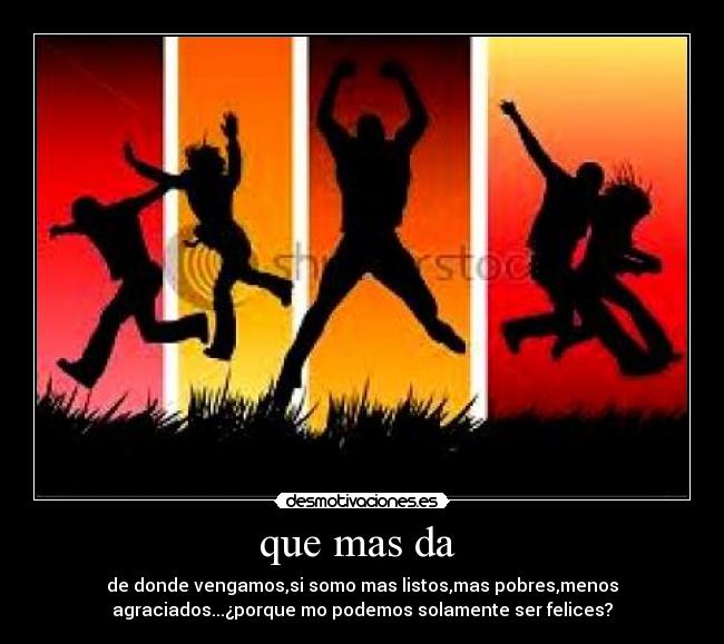que mas da  - de donde vengamos,si somo mas listos,mas pobres,menos
agraciados...¿porque mo podemos solamente ser felices?