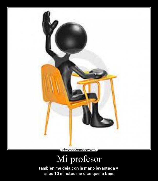 Mi profesor - también me deja con la mano levantada y 
a los 10 minutos me dice que la baje.