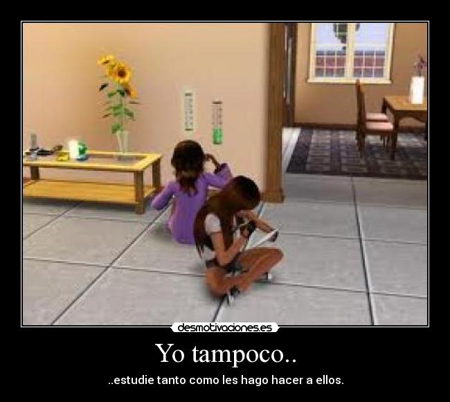 Yo tampoco.. - ..estudie tanto como les hago hacer a ellos.