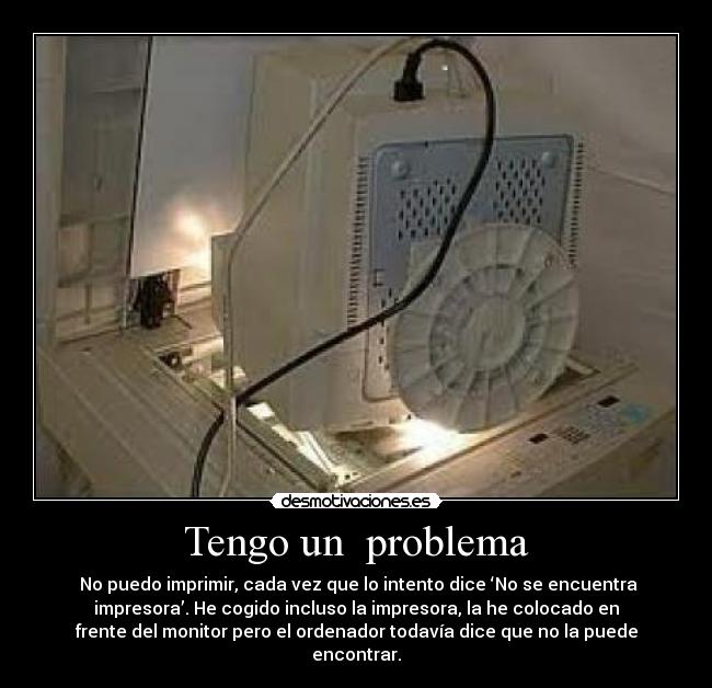 Tengo un problema - No puedo imprimir, cada vez que lo intento dice ‘No se encuentra
impresora’. He cogido incluso la impresora, la he colocado en
frente del monitor pero el ordenador todavía dice que no la puede
encontrar.