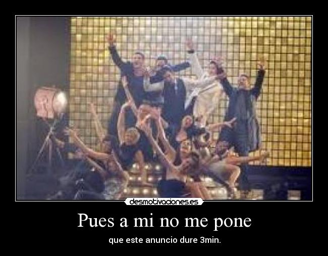 Pues a mi no me pone - que este anuncio dure 3min.