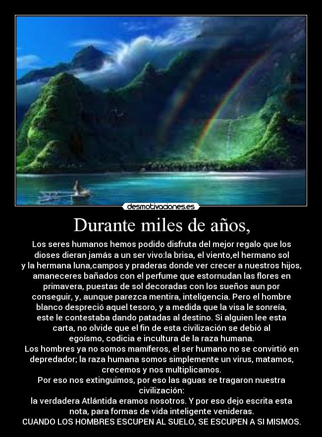 Durante miles de años, - Los seres humanos hemos podido disfruta del mejor regalo que los
dioses dieran jamás a un ser vivo:la brisa, el viento,el hermano sol
y la hermana luna,campos y praderas donde ver crecer a nuestros hijos,
amaneceres bañados con el perfume que estornudan las flores en
primavera, puestas de sol decoradas con los sueños aun por
conseguir, y, aunque parezca mentira, inteligencia. Pero el hombre
blanco despreció aquel tesoro, y a medida que la visa le sonreía,
este le contestaba dando patadas al destino. Si alguien lee esta
carta, no olvide que el fin de esta civilización se debió al
egoísmo, codicia e incultura de la raza humana.
Los hombres ya no somos mamíferos, el ser humano no se convirtió en
depredador; la raza humana somos simplemente un virus, matamos,
crecemos y nos multiplicamos.
Por eso nos extinguimos, por eso las aguas se tragaron nuestra
civilización:
la verdadera Atlántida eramos nosotros. Y por eso dejo escrita esta
nota, para formas de vida inteligente venideras.
CUANDO LOS HOMBRES ESCUPEN AL SUELO, SE ESCUPEN A SI MISMOS.