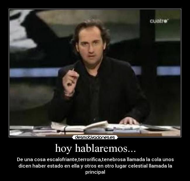 hoy hablaremos... - De una cosa escalofriante,terrorifica,tenebrosa llamada la cola unos
dicen haber estado en ella y otros en otro lugar celestial llamada la
principal