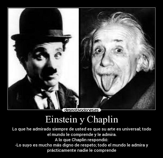 Einstein y Chaplin - Lo que he admirado siempre de usted es que su arte es universal; todo
el mundo le comprende y le admira.
A lo que Chaplin respondió:
-Lo suyo es mucho más digno de respeto; todo el mundo le admira y
prácticamente nadie le comprende