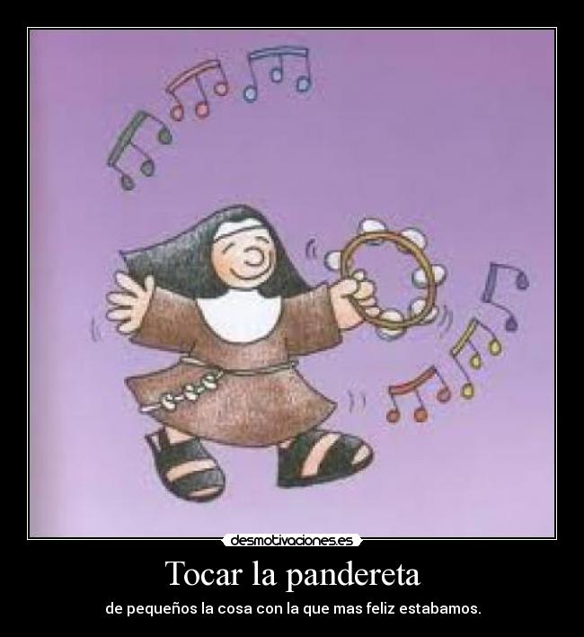 Tocar la pandereta - de pequeños la cosa con la que mas feliz estabamos.
