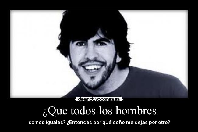 ¿Que todos los hombres - somos iguales? ¿Entonces por qué coño me dejas por otro?