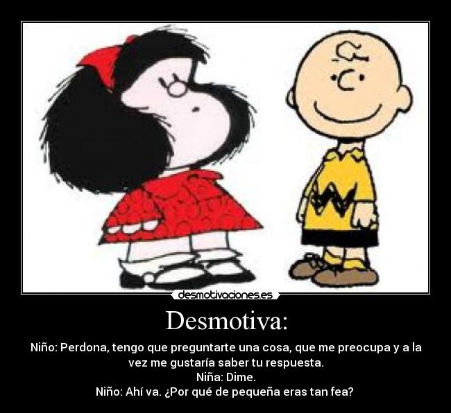 Desmotiva: - Niño: Perdona, tengo que preguntarte una cosa, que me preocupa y a la
vez me gustaría saber tu respuesta.
Niña: Dime.
Niño: Ahí va. ¿Por qué de pequeña eras tan fea? 