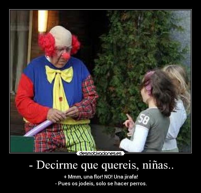- Decirme que quereis, niñas.. - + Mmm, una flor! NO! Una jirafa!
- Pues os jodeis, solo se hacer perros.