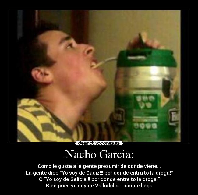 Nacho Garcia: - Como le gusta a la gente presumir de donde viene...
La gente dice Yo soy de Cadiz!!! por donde entra to la droga!
O Yo soy de Galicia!!! por donde entra to la droga!
Bien pues yo soy de Valladolid... donde llega