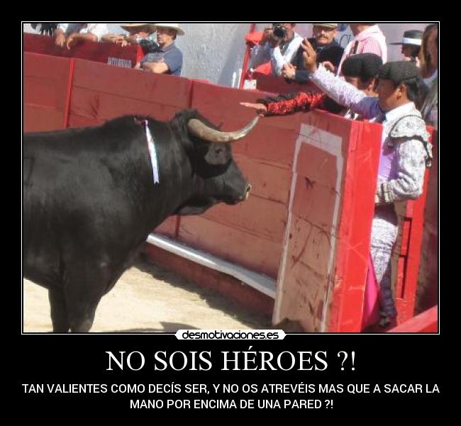 NO SOIS HÉROES ?! - TAN VALIENTES COMO DECÍS SER, Y NO OS ATREVÉIS MAS QUE A SACAR LA
MANO POR ENCIMA DE UNA PARED ?!