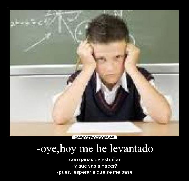 -oye,hoy me he levantado - con ganas de estudiar
-y que vas a hacer?
-pues...esperar a que se me pase