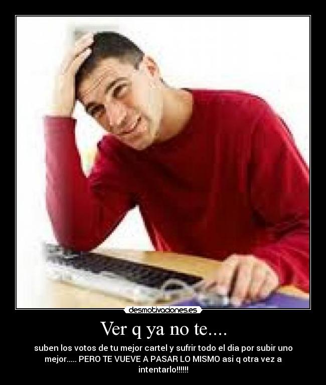 Ver q ya no te.... - suben los votos de tu mejor cartel y sufrir todo el dia por subir uno
mejor..... PERO TE VUEVE A PASAR LO MISMO asi q otra vez a
intentarlo!!!!!!