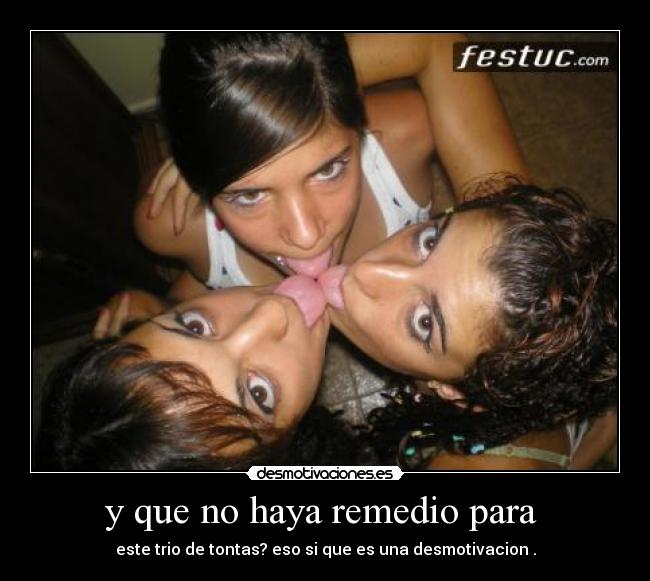 y que no haya remedio para - este trio de tontas? eso si que es una desmotivacion .