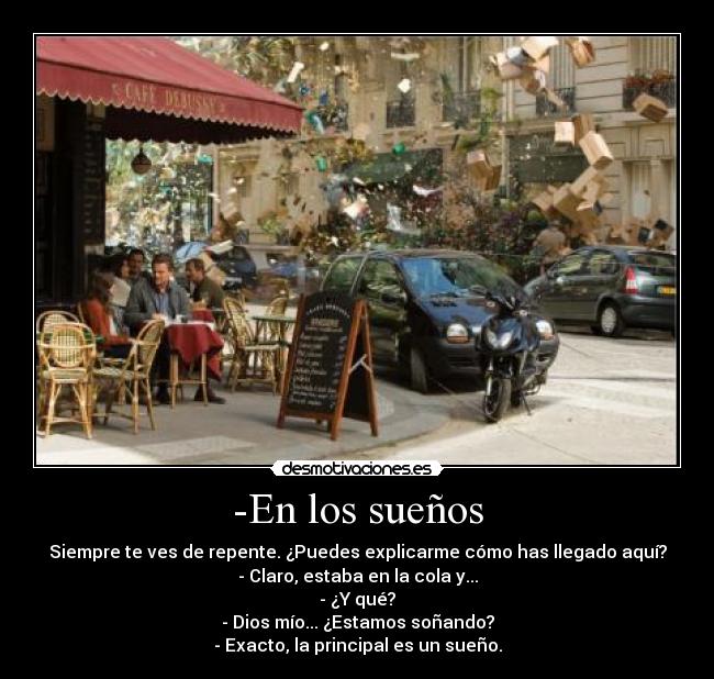 -En los sueños - Siempre te ves de repente. ¿Puedes explicarme cómo has llegado aquí?
- Claro, estaba en la cola y...
- ¿Y qué?
- Dios mío... ¿Estamos soñando?
- Exacto, la principal es un sueño.
