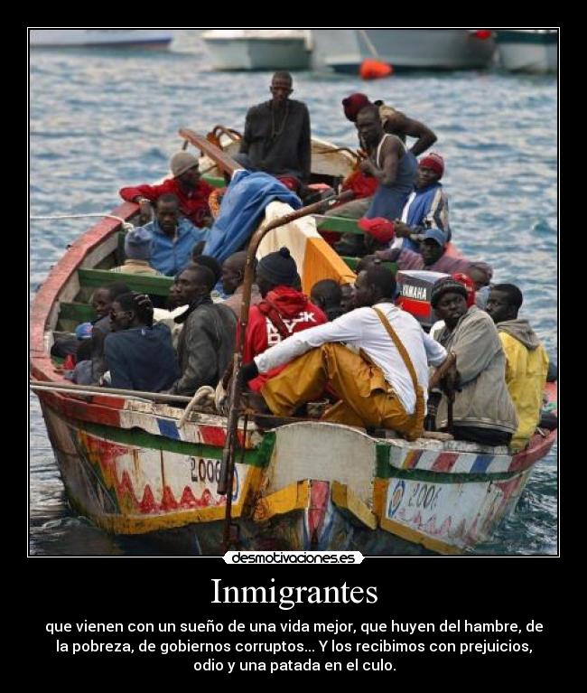 Inmigrantes - que vienen con un sueño de una vida mejor, que huyen del hambre, de
la pobreza, de gobiernos corruptos... Y los recibimos con prejuicios,
odio y una patada en el culo.