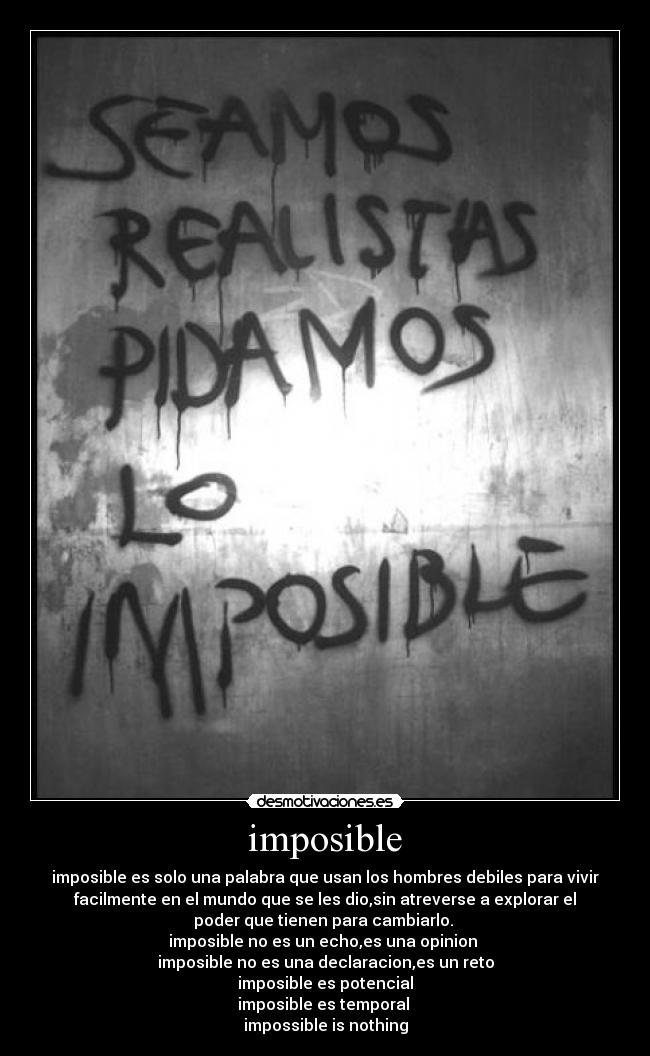 imposible - imposible es solo una palabra que usan los hombres debiles para vivir
facilmente en el mundo que se les dio,sin atreverse a explorar el
poder que tienen para cambiarlo. 
imposible no es un echo,es una opinion 
imposible no es una declaracion,es un reto
imposible es potencial
imposible es temporal 
impossible is nothing