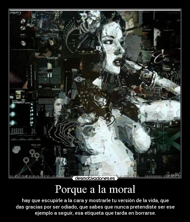 Porque a la moral - hay que escupirle a la cara y mostrarle tu versión de la vida, que
das gracias por ser odiado, que sabes que nunca pretendiste ser ese
ejemplo a seguir, esa etiqueta que tarda en borrarse.