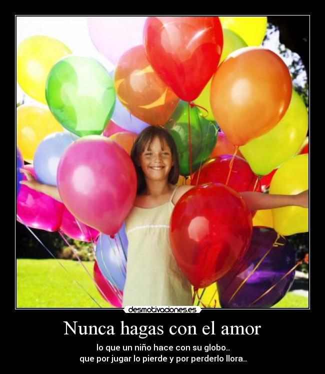 Nunca hagas con el amor - lo que un niño hace con su globo..
que por jugar lo pierde y por perderlo llora..