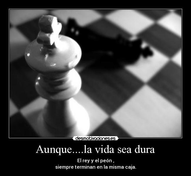 Aunque....la vida sea dura - El rey y el peón ,
siempre terminan en la misma caja.
