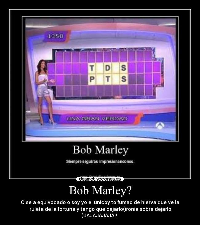 Bob Marley? - O se a equivocado o soy yo el unicoy to fumao de hierva que ve la
ruleta de la fortuna y tengo que dejarlo(ironia sobre dejarlo
)JAJAJAJAJA!! 