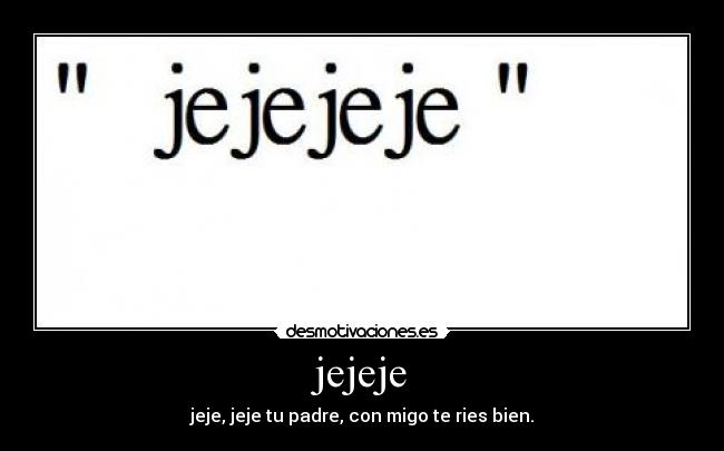 jejeje - jeje, jeje tu padre, con migo te ries bien.