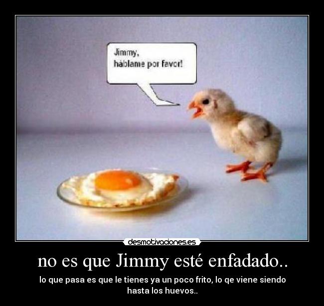 no es que Jimmy esté enfadado.. - lo que pasa es que le tienes ya un poco frito, lo qe viene siendo hasta los huevos..