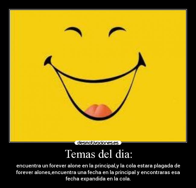 Temas del dia: - encuentra un forever alone en la principal,y la cola estara plagada de
forever alones,encuentra una fecha en la principal y encontraras esa
fecha expandida en la cola.