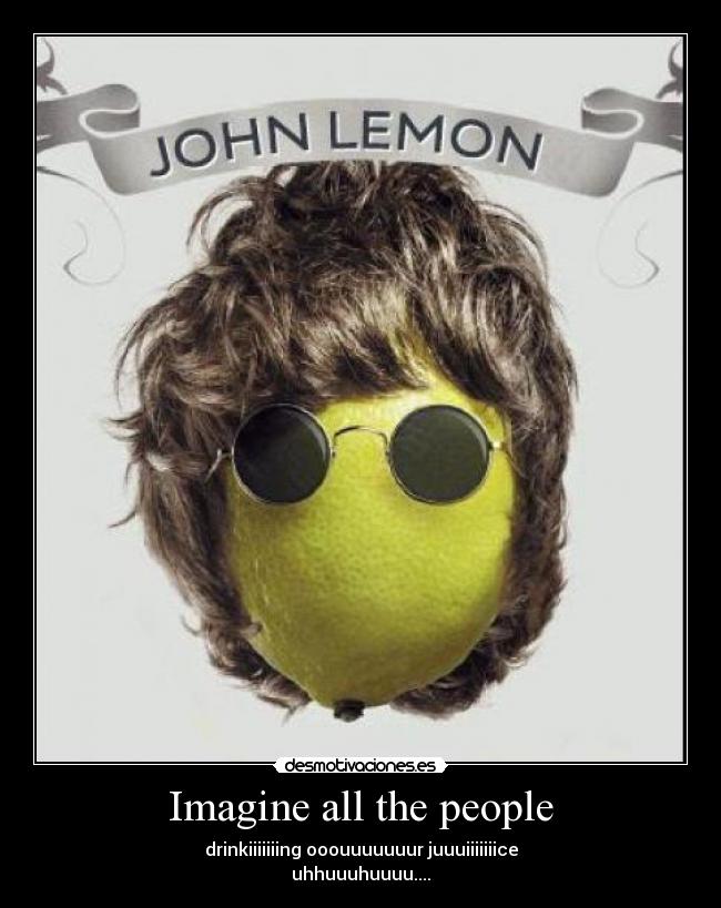 Imagine all the people - drinkiiiiiiing ooouuuuuuur juuuiiiiiiice
uhhuuuhuuuu....