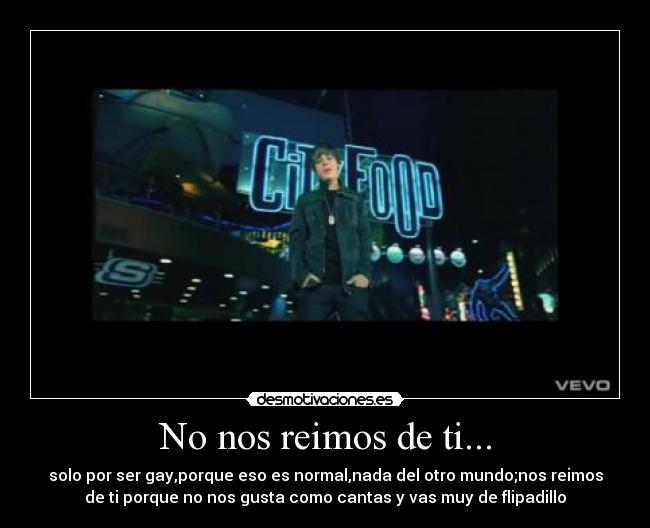 No nos reimos de ti... - solo por ser gay,porque eso es normal,nada del otro mundo;nos reimos
de ti porque no nos gusta como cantas y vas muy de flipadillo